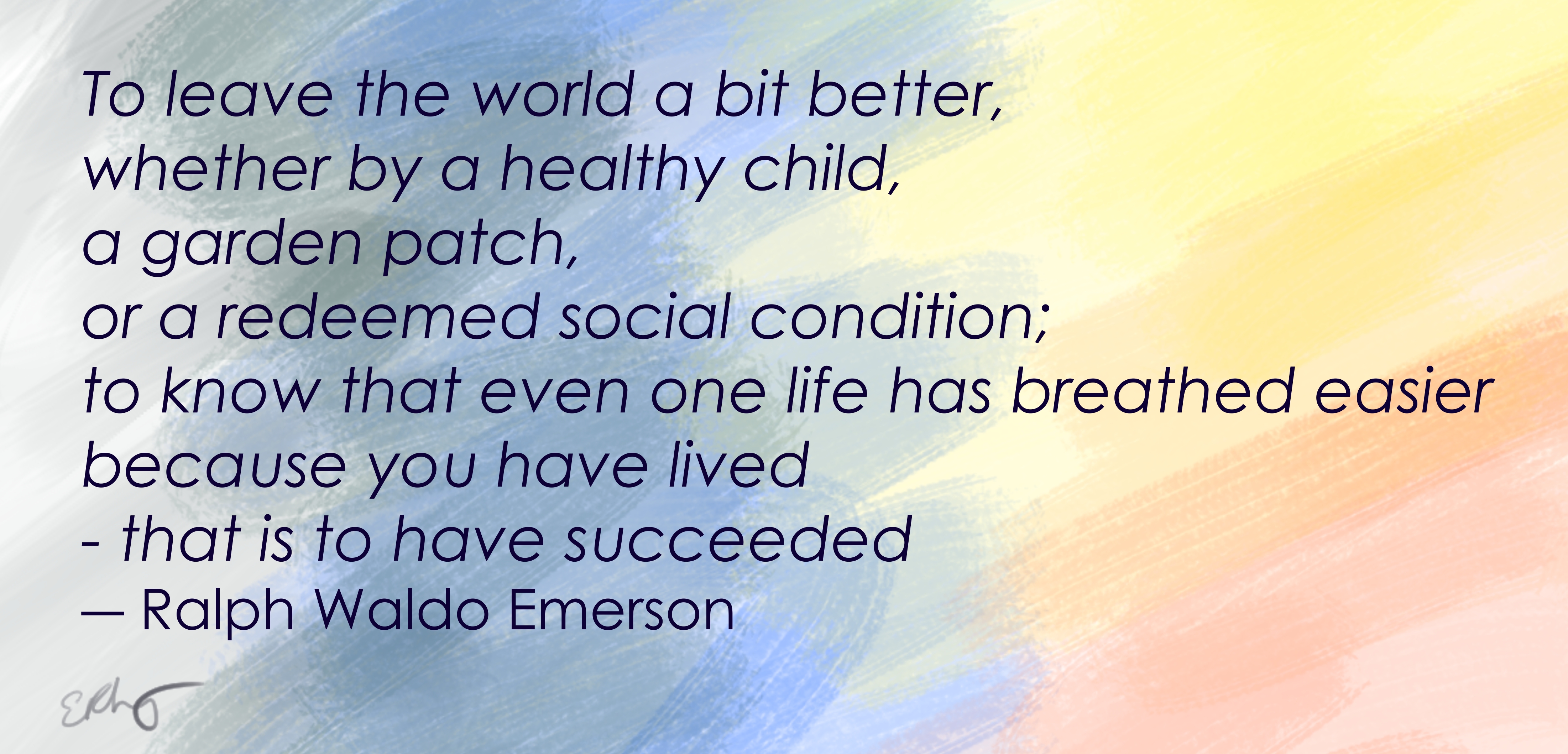 Quote from Ralph Waldo Emerson: To leave the world a bit better, whether by a healthy child, a garden patch, or a redeemed social condition; to know that even one life has breathed easier because you have lived - that is to have succeeded. 